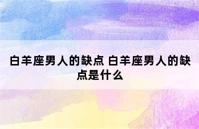 白羊座男人的缺点 白羊座男人的缺点是什么